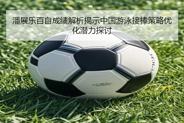 潘展乐百自成绩解析揭示中国游泳接棒策略优化潜力探讨